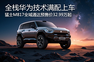 猛士M817開啟預售32.99萬起 全棧華為技術滿配上車 ?